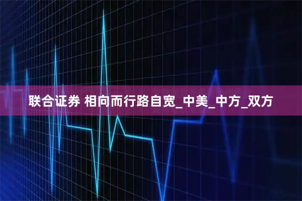 联合证券 相向而行路自宽_中美_中方_双方
