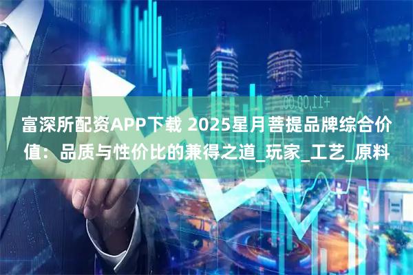 富深所配资APP下载 2025星月菩提品牌综合价值：品质与性价比的兼得之道_玩家_工艺_原料