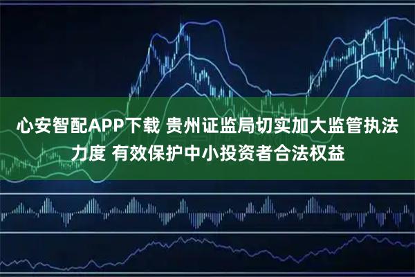 心安智配APP下载 贵州证监局切实加大监管执法力度 有效保护中小投资者合法权益