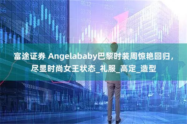 富途证券 Angelababy巴黎时装周惊艳回归，尽显时尚女王状态_礼服_高定_造型
