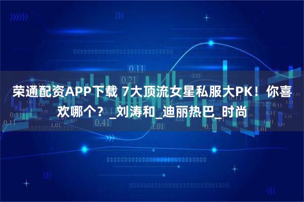 荣通配资APP下载 7大顶流女星私服大PK！你喜欢哪个？_刘涛和_迪丽热巴_时尚