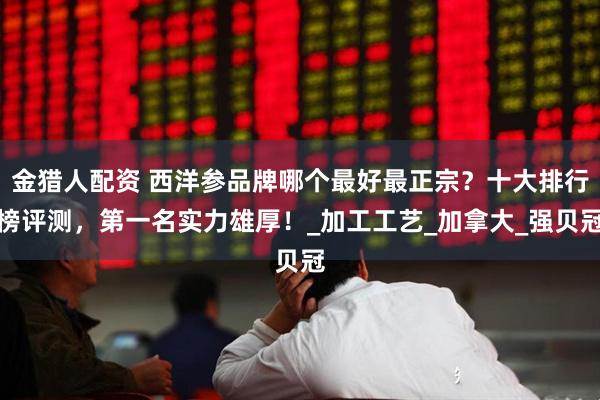 金猎人配资 西洋参品牌哪个最好最正宗?十大排行榜评测,第一名实力雄厚!_加工工艺_加拿大_强贝冠