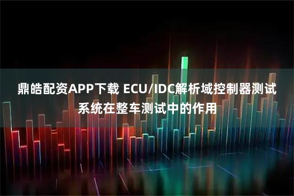 鼎皓配资APP下载 ECU/IDC解析域控制器测试系统在整车测试中的作用
