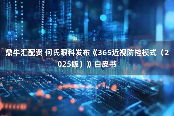 鼎牛汇配资 何氏眼科发布《365近视防控模式(2025版)》白皮书