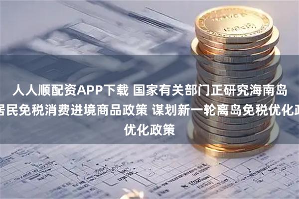 人人顺配资APP下载 国家有关部门正研究海南岛内居民免税消费进境商品政策 谋划新一轮离岛免税优化政策