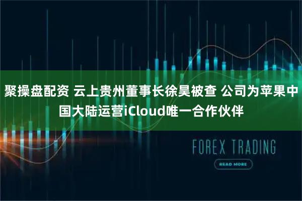 聚操盘配资 云上贵州董事长徐昊被查 公司为苹果中国大陆运营iCloud唯一合作伙伴