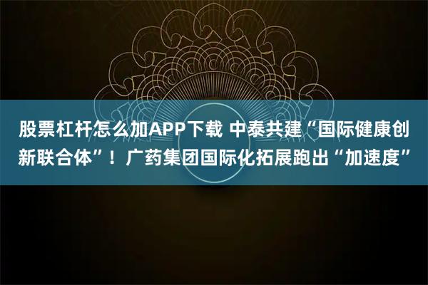 股票杠杆怎么加APP下载 中泰共建“国际健康创新联合体”!广药集团国际化拓展跑出“加速度”