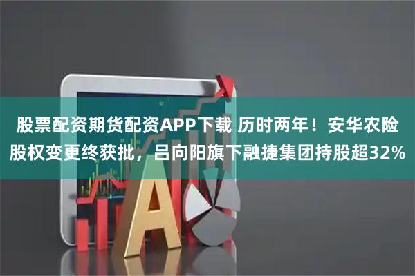 股票配资期货配资APP下载 历时两年!安华农险股权变更终获批,吕向阳旗下融捷集团持股超32%
