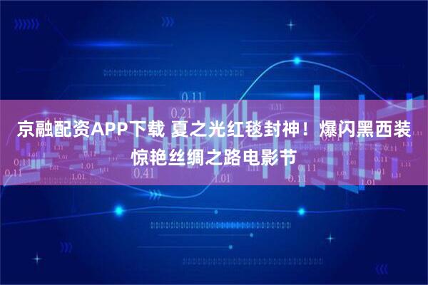 京融配资APP下载 夏之光红毯封神!爆闪黑西装惊艳丝绸之路电影节