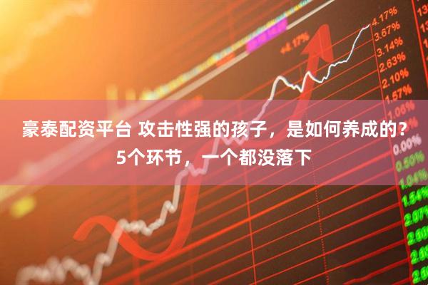 豪泰配资平台 攻击性强的孩子,是如何养成的?5个环节,一个都没落下