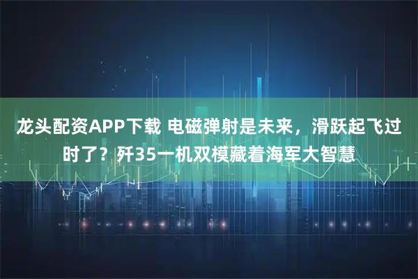 龙头配资APP下载 电磁弹射是未来,滑跃起飞过时了?歼35一机双模藏着海军大智慧
