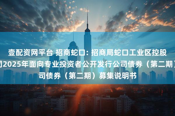 壹配资网平台 招商蛇口: 招商局蛇口工业区控股股份有限公司2025年面向专业投资者公开发行公司债券(第二期)募集说明书