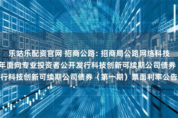 乐咕乐配资官网 招商公路: 招商局公路网络科技控股股份有限公司2025年面向专业投资者公开发行科技创新可续期公司债券（第一期）票面利率公告