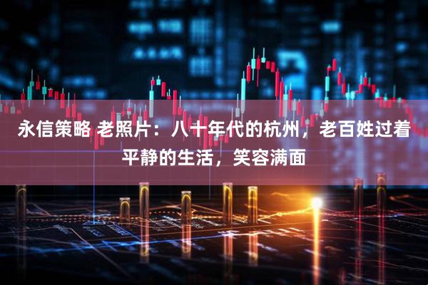 永信策略 老照片：八十年代的杭州，老百姓过着平静的生活，笑容满面