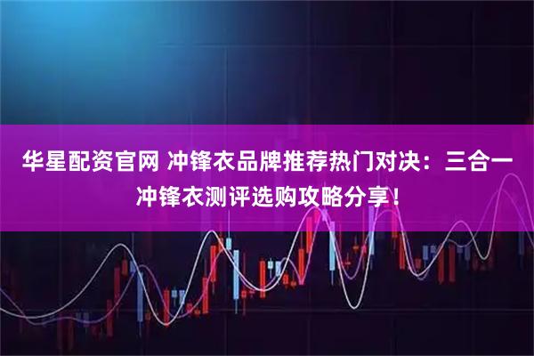 华星配资官网 冲锋衣品牌推荐热门对决：三合一冲锋衣测评选购攻略分享！