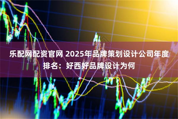 乐配网配资官网 2025年品牌策划设计公司年度排名：好西好品牌设计为何