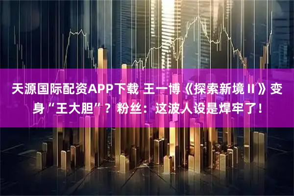 天源国际配资APP下载 王一博《探索新境Ⅱ》变身“王大胆”？粉丝：这波人设是焊牢了！