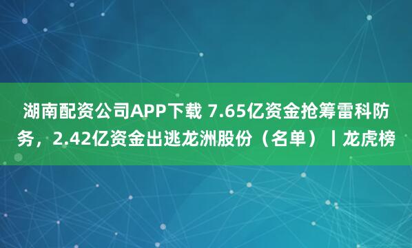 湖南配资公司APP下载 7.65亿资金抢筹雷科防务，2.42亿资金出逃龙洲股份（名单）丨龙虎榜