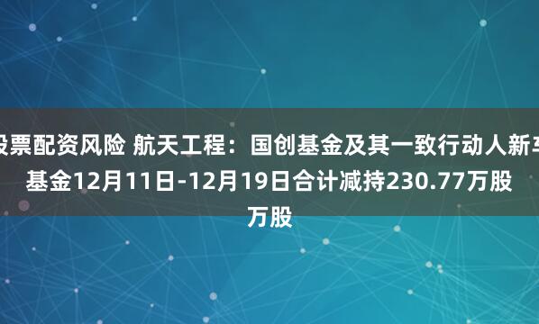 股票配资风险 航天工程:国创基金及其一致行动人新车基金12月11日-12月19日合计减持230.77万股