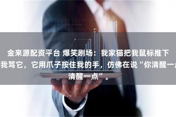 金来源配资平台 爆笑剧场：我家猫把我鼠标推下桌，我骂它，它用爪子按住我的手，仿佛在说“你清醒一点”。