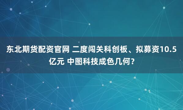 东北期货配资官网 二度闯关科创板、拟募资10.5亿元 中图科技成色几何？