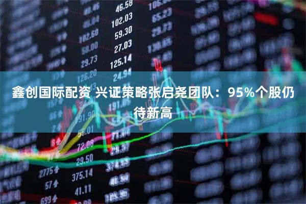 鑫创国际配资 兴证策略张启尧团队：95%个股仍待新高