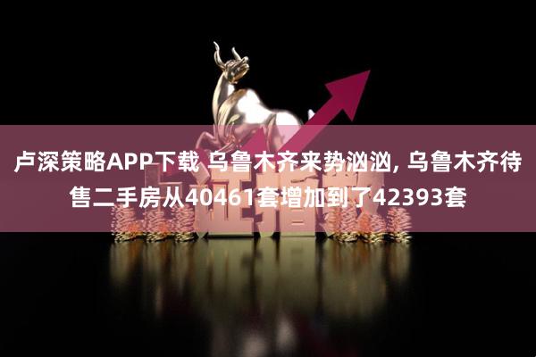 卢深策略APP下载 乌鲁木齐来势汹汹, 乌鲁木齐待售二手房从40461套增加到了42393套