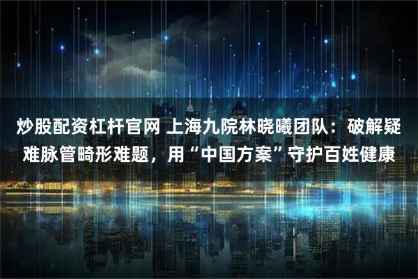 炒股配资杠杆官网 上海九院林晓曦团队：破解疑难脉管畸形难题，用“中国方案”守护百姓健康