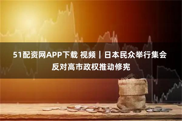 51配资网APP下载 视频｜日本民众举行集会 反对高市政权推动修宪