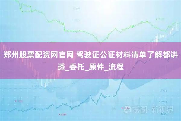 郑州股票配资网官网 驾驶证公证材料清单了解都讲透_委托_原件_流程