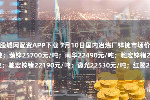 股城网配资APP下载 7月10日国内冶炼厂锌锭市场价格：火炬22760元/吨；葫锌25700元/吨；南华22490元/吨；驰宏锌锗22190元/吨；豫光22530元/吨；红鹭22235元/吨。
