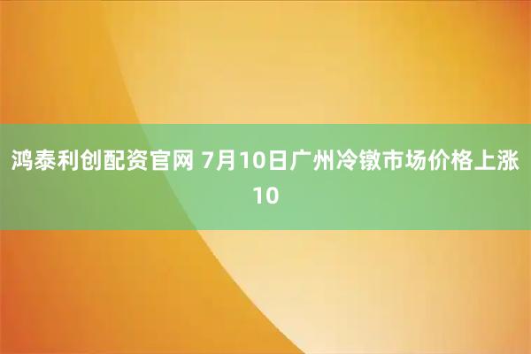 鸿泰利创配资官网 7月10日广州冷镦市场价格上涨10