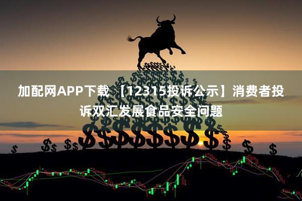 加配网APP下载 【12315投诉公示】消费者投诉双汇发展食品安全问题