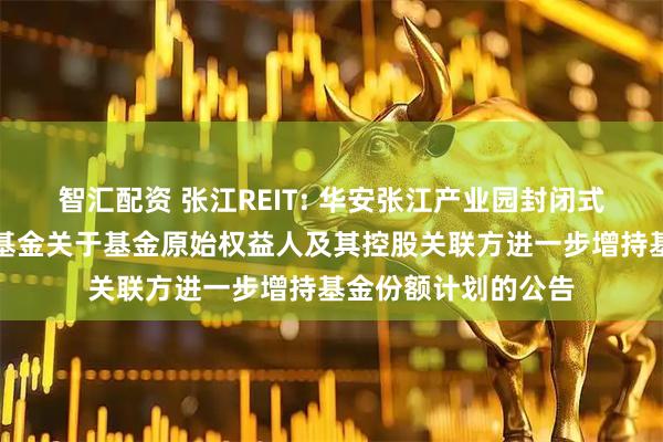 智汇配资 张江REIT: 华安张江产业园封闭式基础设施证券投资基金关于基金原始权益人及其控股关联方进一步增持基金份额计划的公告