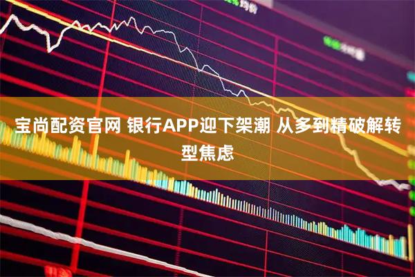 宝尚配资官网 银行APP迎下架潮 从多到精破解转型焦虑