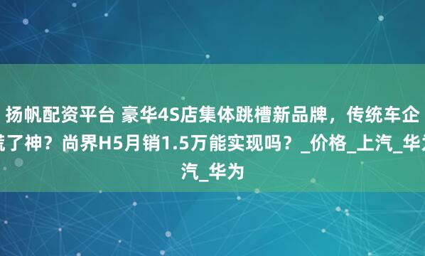 扬帆配资平台 豪华4S店集体跳槽新品牌,传统车企慌了神?尚界H5月销1.5万能实现吗?_价格_上汽_华为