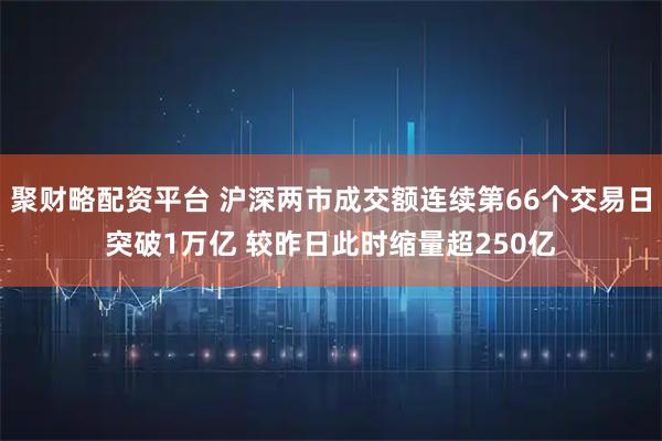 聚财略配资平台 沪深两市成交额连续第66个交易日突破1万亿 较昨日此时缩量超250亿