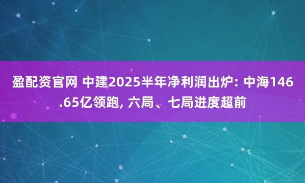 盈配资官网 中建2025半年净利润出炉: 中海146.65亿领跑, 六局、七局进度超前