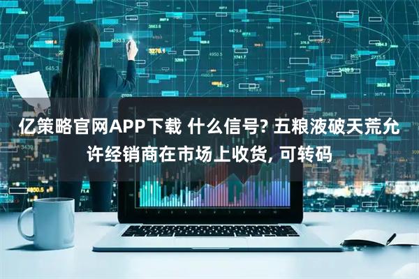 亿策略官网APP下载 什么信号? 五粮液破天荒允许经销商在市场上收货, 可转码