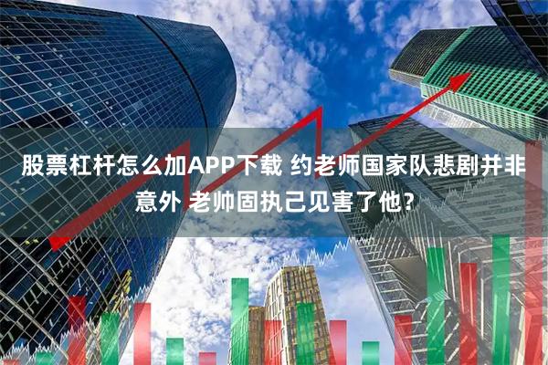 股票杠杆怎么加APP下载 约老师国家队悲剧并非意外 老帅固执己见害了他？
